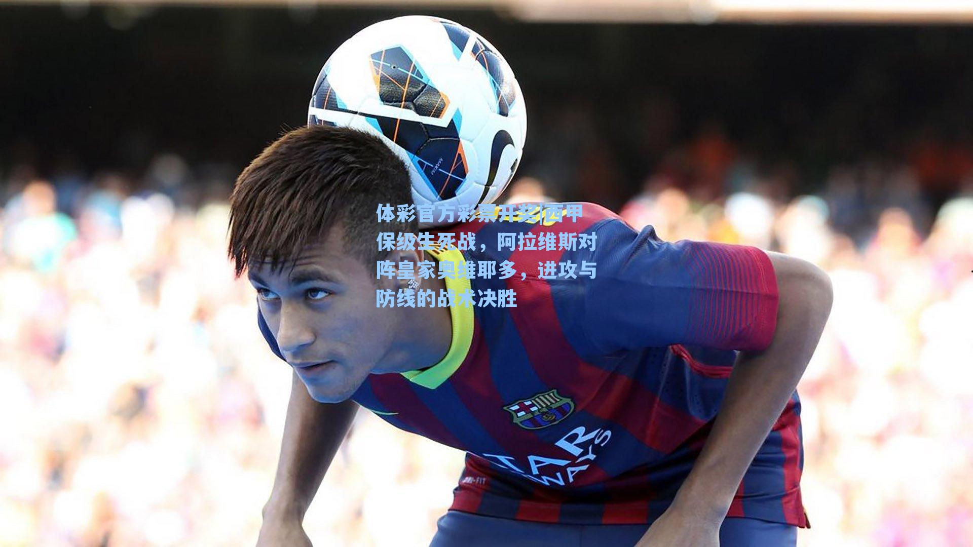 体彩官方彩票开奖|西甲保级生死战，阿拉维斯对阵皇家奥维耶多，进攻与防线的战术决胜