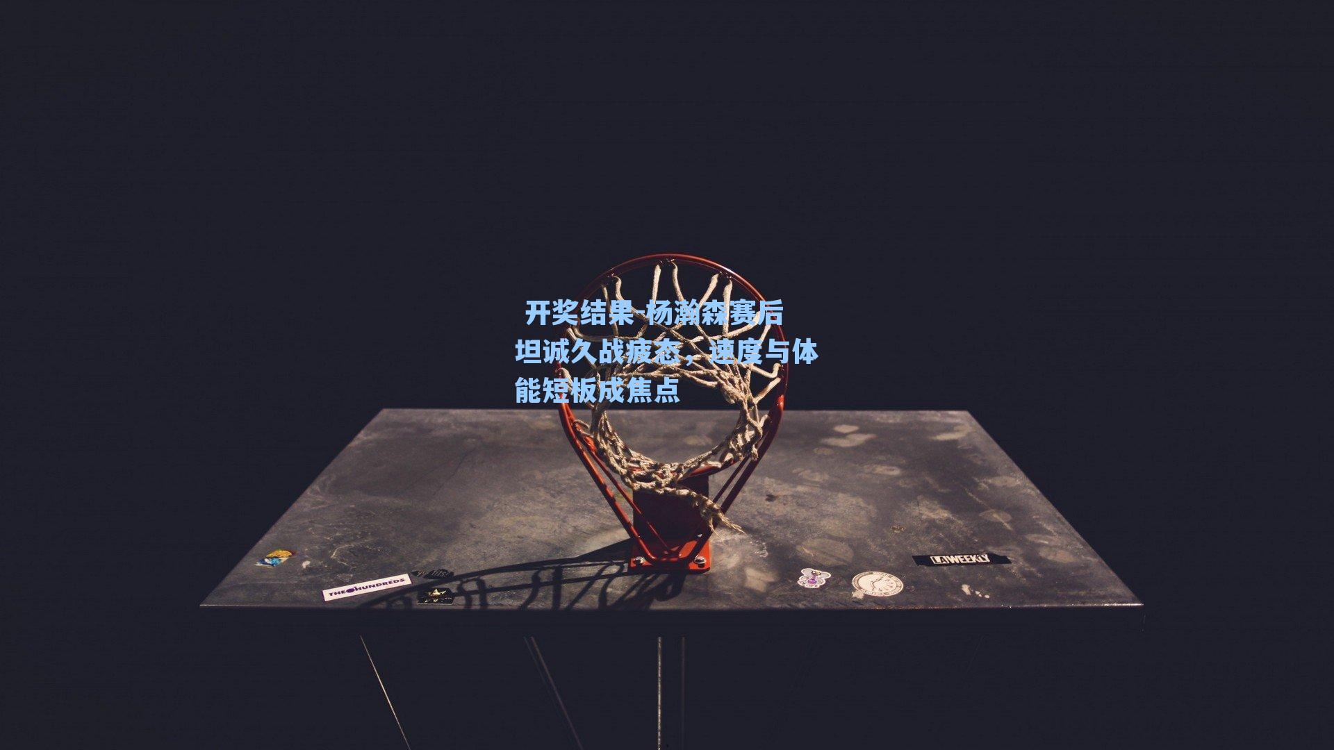 杨瀚森赛后坦诚久战疲态，速度与体能短板成焦点